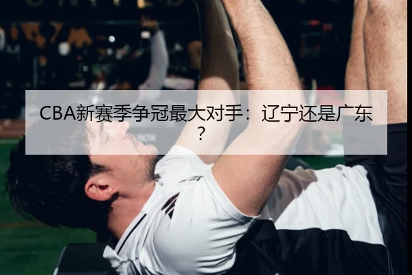 CBA新赛季争冠最大对手：辽宁还是广东？